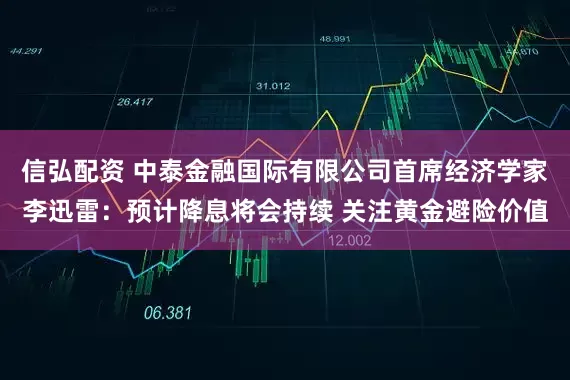 信弘配资 中泰金融国际有限公司首席经济学家李迅雷：预计降息将会持续 关注黄金避险价值