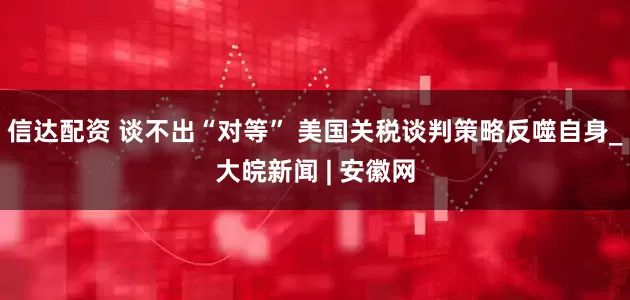信达配资 谈不出“对等” 美国关税谈判策略反噬自身_大皖新闻 | 安徽网