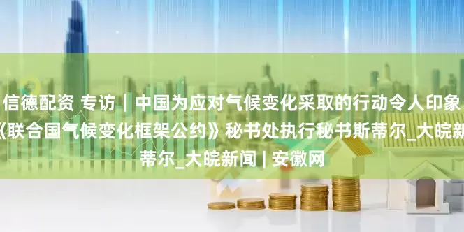 信德配资 专访｜中国为应对气候变化采取的行动令人印象深刻——访《联合国气候变化框架公约》秘书处执行秘书斯蒂尔_大皖新闻 | 安徽网