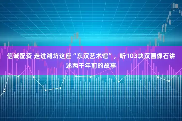信诚配资 走进潍坊这座“东汉艺术馆”，听103块汉画像石讲述两千年前的故事