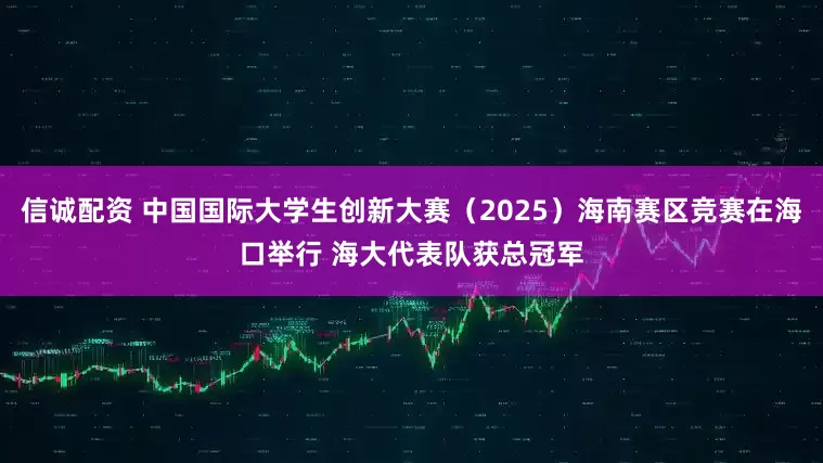 信诚配资 中国国际大学生创新大赛（2025）海南赛区竞赛在海口举行 海大代表队获总冠军