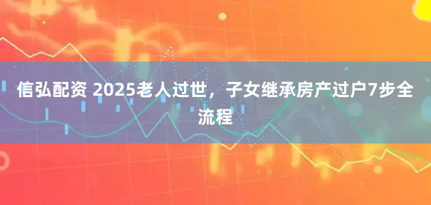 信弘配资 2025老人过世，子女继承房产过户7步全流程